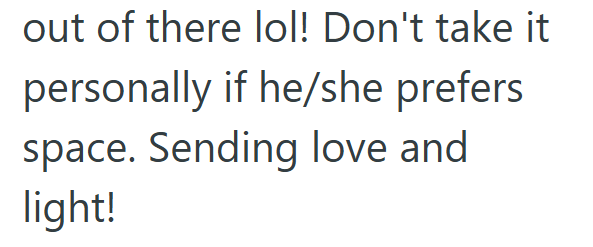out of there lol! Don't take it personally if he/she prefers space. Sending love and light!