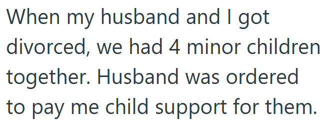 When my husband and I got divorced, we had 4 minor children together. Husband was ordered to pay me child support for them.