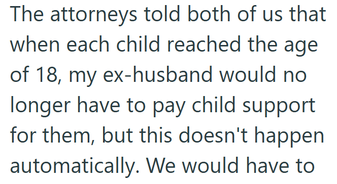 The attorneys told both of us that when each child reached the age of 18, my ex-husband would no longer have to pay child support for them, but this doesn't happen automatically. We would have to