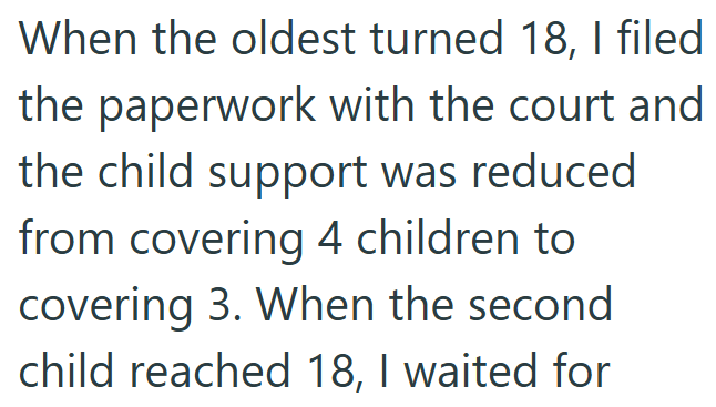 When the oldest turned 18, I filed the paperwork with the court and the child support was reduced from covering 4 children to covering 3. When the second child reached 18, I waited for