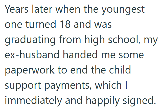 Years later when the youngest one turned 18 and was graduating from high school, my ex-husband handed me some paperwork to end the child support payments, which I immediately and happily signed.