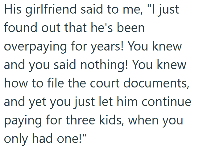 His girlfriend said to me, "I just found out that he's been overpaying for years! You knew and you said nothing! You knew how to file the court documents, and yet you just let him continue paying for three kids, when you only had one!"