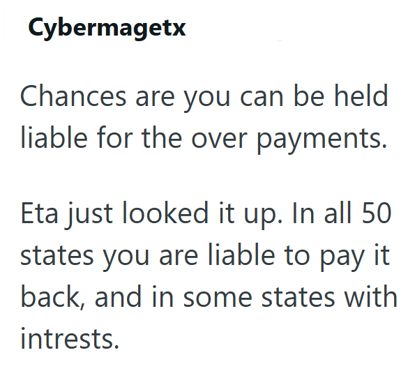 Cybermagetx Chances are you can be held liable for the over payments. Eta just looked it up. In all 50 states you are liable to pay it back, and in some states with intrests.