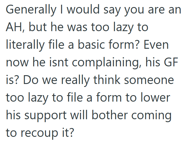 Generally I would say you are an AH, but he was too lazy to literally file a basic form? Even now he isnt complaining, his GF is? Do we really think someone too lazy to file a form to lower his support will bother coming to recoup it?