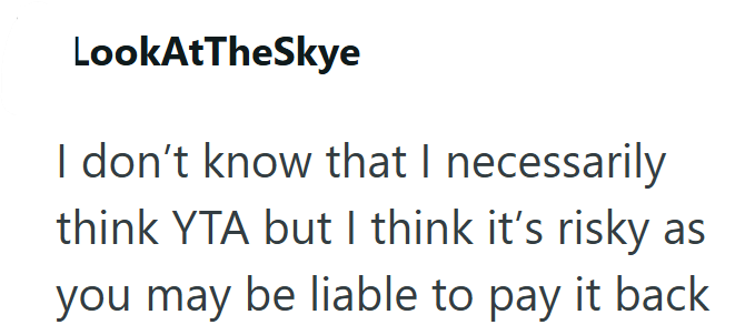 LookAtTheSkye I don't know that I necessarily think YTA but I think it's risky as you may be liable to pay it back