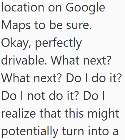 location on Google Maps to be sure. Okay, perfectly drivable. What next? What next? Do I do it? Do I not do it? Do I realize that this might potentially turn into a
