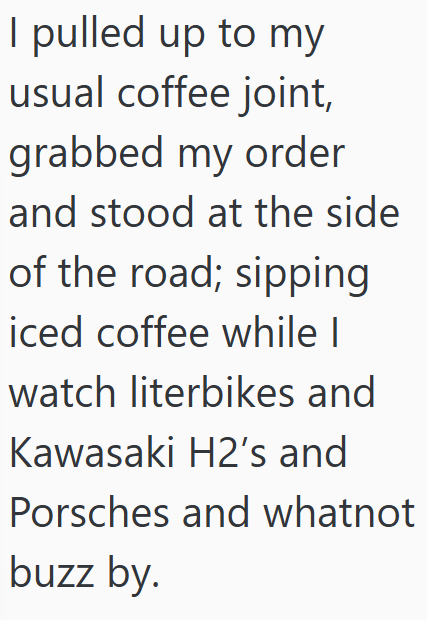 I pulled up to my usual coffee joint, grabbed my order and stood at the side of the road; sipping iced coffee while I watch literbikes and Kawasaki H2's and Porsches and whatnot buzz by.
