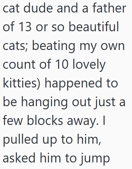 cat dude and a father of 13 or so beautiful cats; beating my own count of 10 lovely kitties) happened to be hanging out just a few blocks away. I pulled up to him, asked him to jump