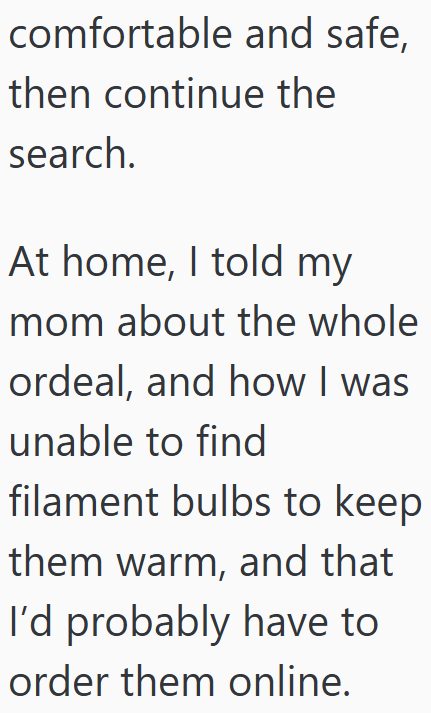 comfortable and safe, then continue the search. At home, I told my mom about the whole ordeal, and how I was unable to find filament bulbs to keep them warm, and that I'd probably have to order them online.