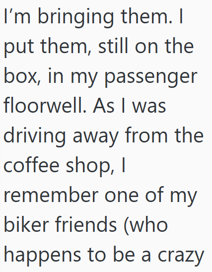 I'm bringing them. I put them, still on the box, in my passenger floorwell. As I was driving away from the coffee shop, I remember one of my biker friends (who happens to be a crazy