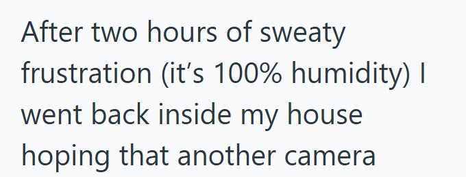 After two hours of sweaty frustration (it's 100% humidity) I went back inside my house hoping that another camera