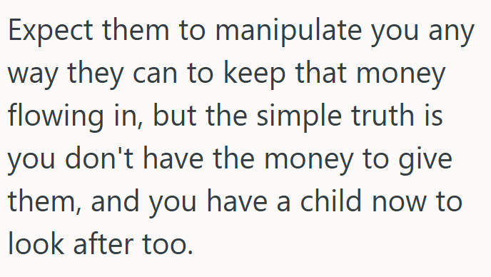 Expect them to manipulate you any way they can to keep that money flowing in, but the simple truth is you don't have the money to give them, and you have a child now to look after too.