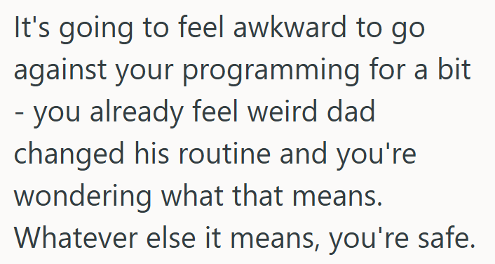 It's going to feel awkward to go against your programming for a bit - you already feel weird dad changed his routine and you're wondering what that means. Whatever else it means, you're safe.