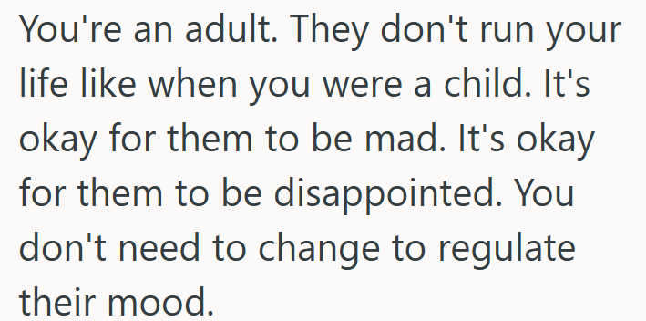 You're an adult. They don't run your life like when you were a child. It's okay for them to be mad. It's okay for them to be disappointed. You don't need to change to regulate their mood.