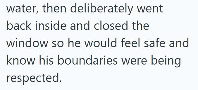 water, then deliberately went back inside and closed the window so he would feel safe and know his boundaries were being respected.