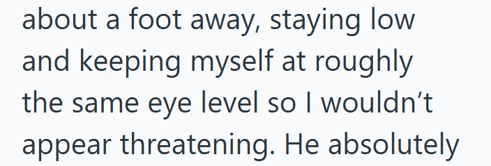 about a foot away, staying low and keeping myself at roughly the same eye level so I wouldn't appear threatening. He absolutely