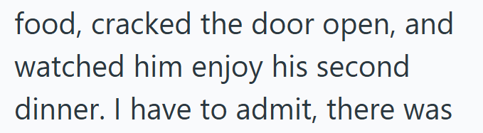 food, cracked the door open, and watched him enjoy his second dinner. I have to admit, there was