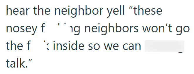 hear the neighbor yell "these nosey f g neighbors won't go the finside so we can talk."