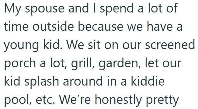 My spouse and I spend a lot of time outside because we have a young kid. We sit on our screened porch a lot, grill, garden, let our kid splash around in a kiddie. pool, etc. We're honestly pretty.