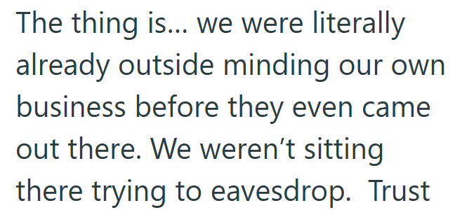 The thing is... we were literally already outside minding our own business before they even came out there. We weren't sitting there trying to eavesdrop. Trust
