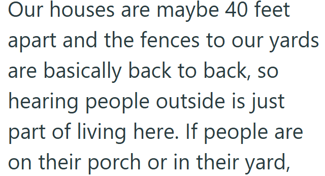 Our houses are maybe 40 feet apart and the fences to our yards are basically back to back, so hearing people outside is just part of living here. If people are on their porch or in their yard,