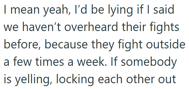 I mean yeah, I'd be lying if I said we haven't overheard their fights before, because they fight outside a few times a week. If somebody is yelling, locking each other out
