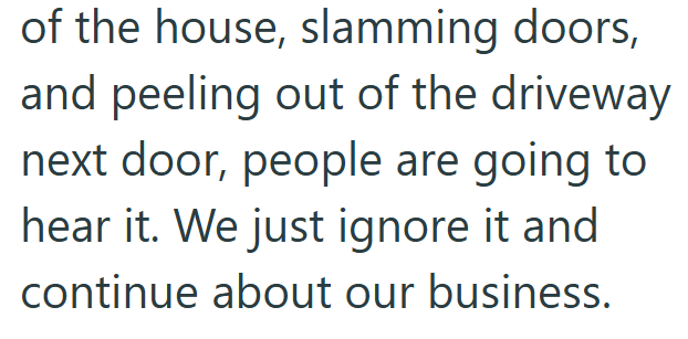 of the house, slamming doors, and peeling out of the driveway next door, people are going to hear it. We just ignore it and continue about our business.