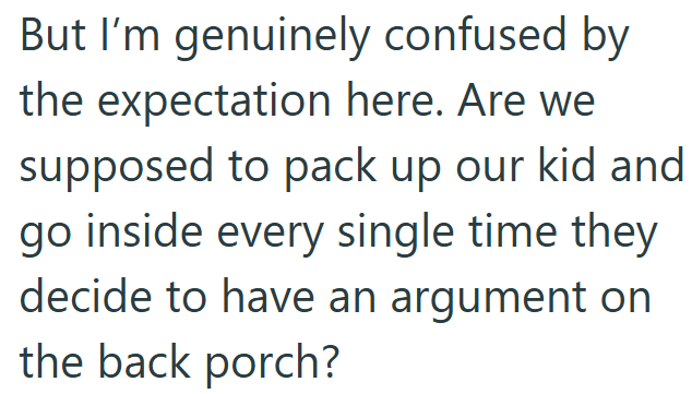 But I'm genuinely confused by the expectation here. Are we supposed to pack up our kid and go inside every single time they decide to have an argument on the back porch?