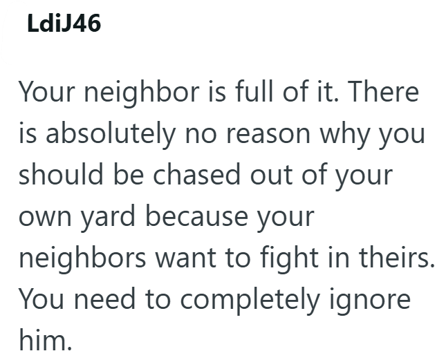 LdiJ46 Your neighbor is full of it. There is absolutely no reason why you should be chased out of your own yard because your neighbors want to fight in theirs. You need to completely ignore him.