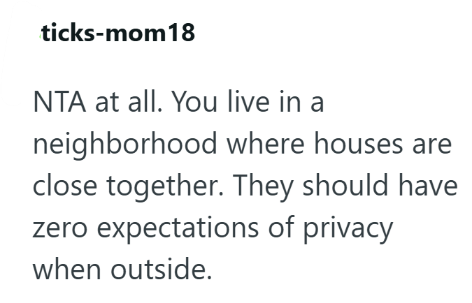 ticks-mom18 NTA at all. You live in a neighborhood where houses are close together. They should have zero expectations of privacy when outside.