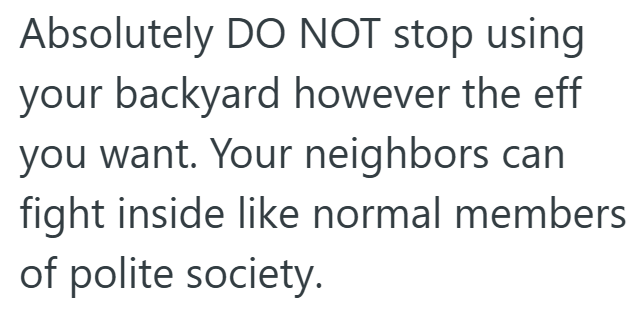 Absolutely DO NOT stop using your backyard however the eff you want. Your neighbors can fight inside like normal members of polite society.