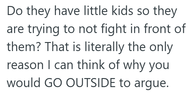 Do they have little kids so they are trying to not fight in front of them? That is literally the only reason I can think of why you would GO OUTSIDE to argue.