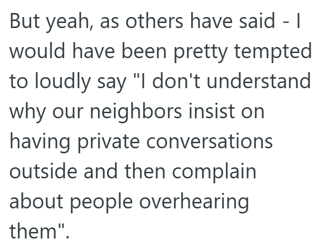 But yeah, as others have said - 1 would have been pretty tempted to loudly say "I don't understand why our neighbors insist on having private conversations outside and then complain about people overhearing them".