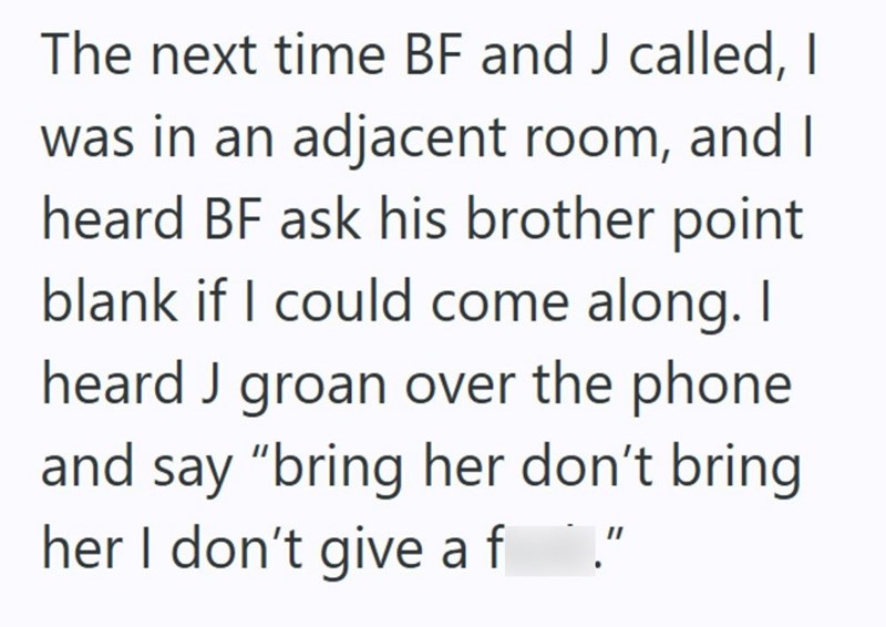 The next time BF and J called, I was in an adjacent room, and I heard BF ask his brother point blank if I could come along. I heard J groan over the phone and say "bring her don't bring her I don't give af ."