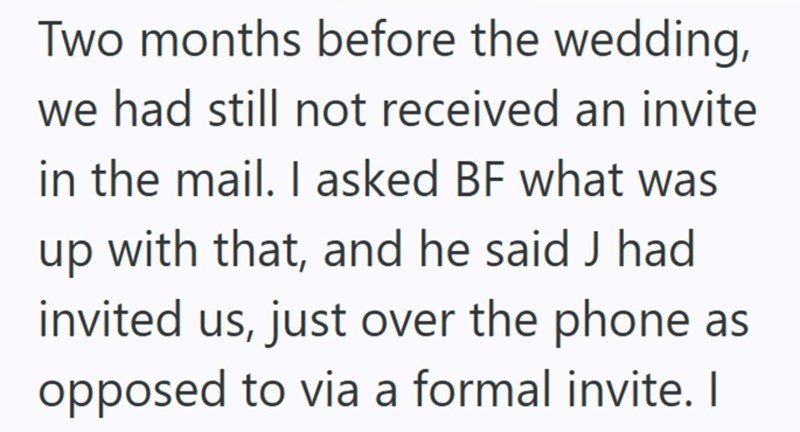 Two months before the wedding, we had still not received an invite in the mail. I asked BF what was up with that, and he said J had invited us, just over the phone as opposed to via a formal invite. I
