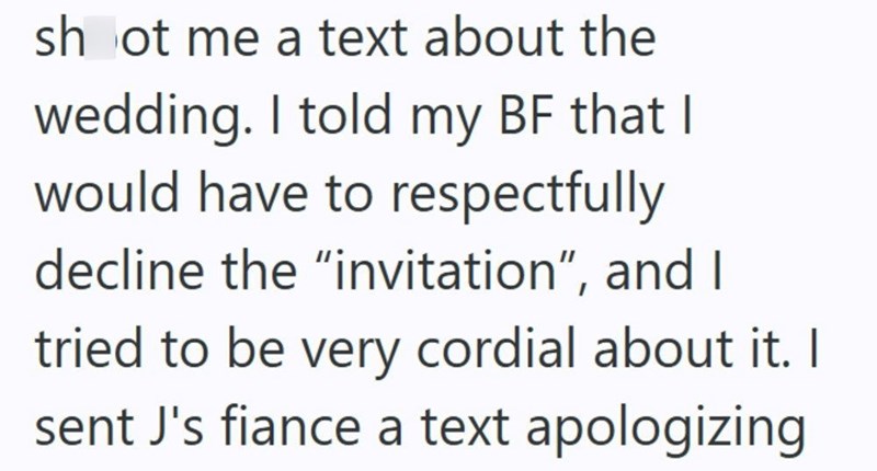 shoot me a text about the wedding. I told my BF that I would have to respectfully decline the "invitation", and I tried to be very cordial about it. I sent J's fiance a text apologizing