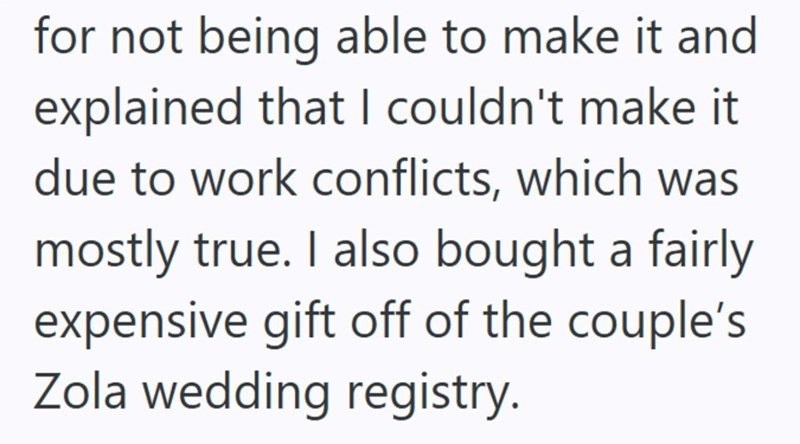 for not being able to make it and explained that I couldn't make it due to work conflicts, which was mostly true. I also bought a fairly expensive gift off of the couple's Zola wedding registry.
