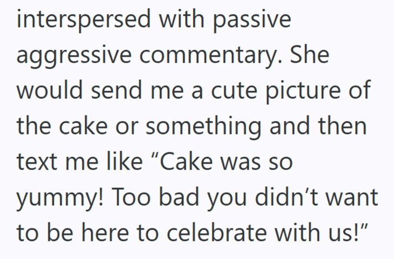 interspersed with passive aggressive commentary. She would send me a cute picture of the cake or something and then text me like "Cake was so yummy! Too bad you didn't want to be here to celebrate with us!"
