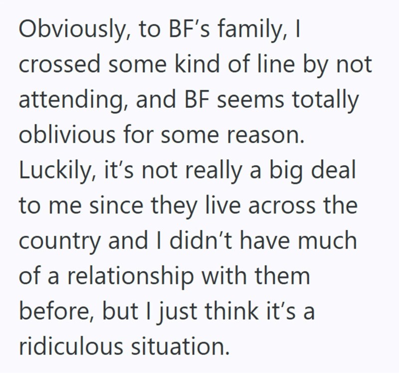 Obviously, to BF's family, I crossed some kind of line by not attending, and BF seems totally oblivious for some reason. Luckily, it's not really a big deal to me since they live across the country and I didn't have much of a relationship with them before, but I just think it's a ridiculous situation.