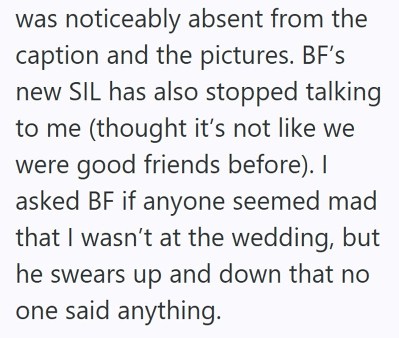 was noticeably absent from the caption and the pictures. BF's new SIL has also stopped talking to me (thought it's not like we were good friends before). I asked BF if anyone seemed mad that I wasn't at the wedding, but he swears up and down that no one said anything.