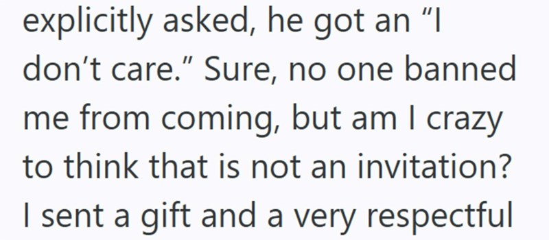 explicitly asked, he got an "I don't care." Sure, no one banned me from coming, but am I crazy to think that is not an invitation? I sent a gift and a very respectful