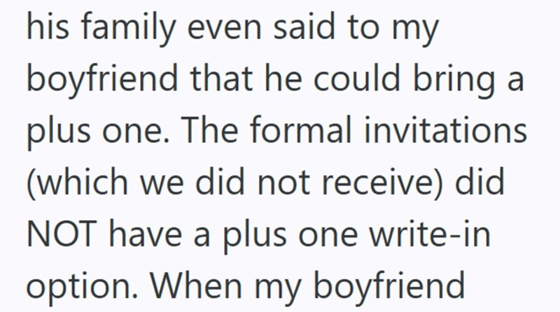 his family even said to my boyfriend that he could bring at plus one. The formal invitations (which we did not receive) did NOT have a plus one write-in option. When my boyfriend