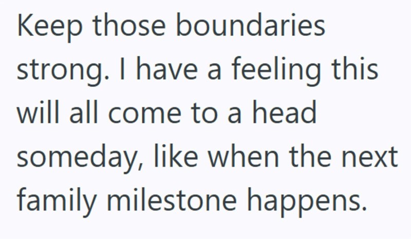 Keep those boundaries strong. I have a feeling this will all come to a head someday, like when the next family milestone happens.
