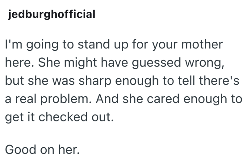 jedburghofficial I'm going to stand up for your mother here. She might have guessed wrong, but she was sharp enough to tell there's a real problem. And she cared enough to get it checked out. Good on her.