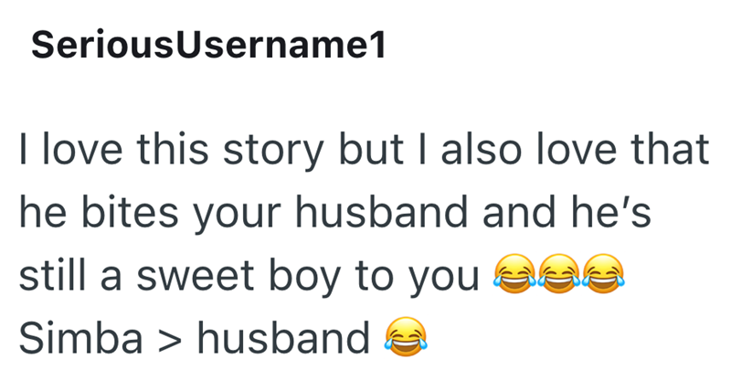 SeriousUsername1 I love this story but I also love that he bites your husband and he's still a sweet boy to you see Simba > husband