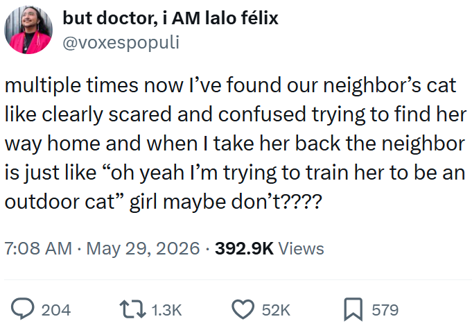but doctor, i AM lalo félix @voxespopuli multiple times now I've found our neighbor's cat like clearly scared and confused trying to find her way home and when I take her back the neighbor is just like "oh yeah I'm trying to train her to be an outdoor cat" girl maybe don't???? 7:08 AM - May 29, 2026 392.9K Views 204 1.3K 52K ☐ 579