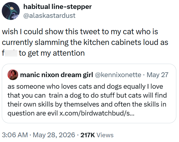 habitual line-stepper @alaskastardust wish I could show this tweet to my cat who is currently slamming the kitchen cabinets loud as to get my attention f manic nixon dream girl @kennixonette. May 27 as someone who loves cats and dogs equally I love that you can train a dog to do stuff but cats will find their own skills by themselves and often the skills in question are evil x.com/birdwatchbud/s... 3:06 AM - May 28, 2026 217K Views