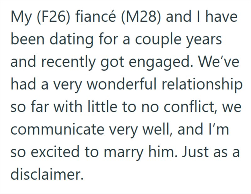 My (F26) fiancé (M28) and I have been dating for a couple years and recently got engaged. We've had a very wonderful relationship so far with little to no conflict, we communicate very well, and I'm so excited to marry him. Just as a disclaimer.
