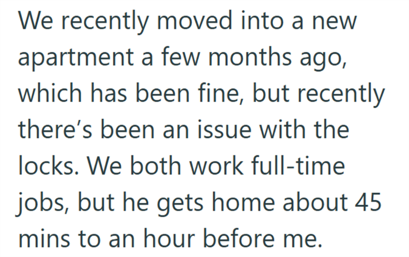 We recently moved into a new apartment a few months ago, which has been fine, but recently there's been an issue with the locks. We both work full-time jobs, but he gets home about 45 mins to an hour before me.