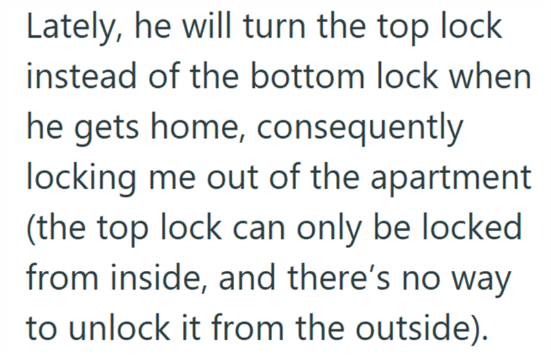 Lately, he will turn the top lock instead of the bottom lock when he gets home, consequently locking me out of the apartment (the top lock can only be locked from inside, and there's no way to unlock it from the outside).